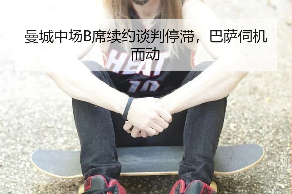 曼城中场B席续约谈判停滞，巴萨伺机而动