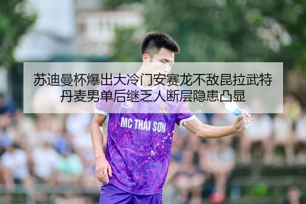 苏迪曼杯爆出大冷门安赛龙不敌昆拉武特 丹麦男单后继乏人断层隐患凸显